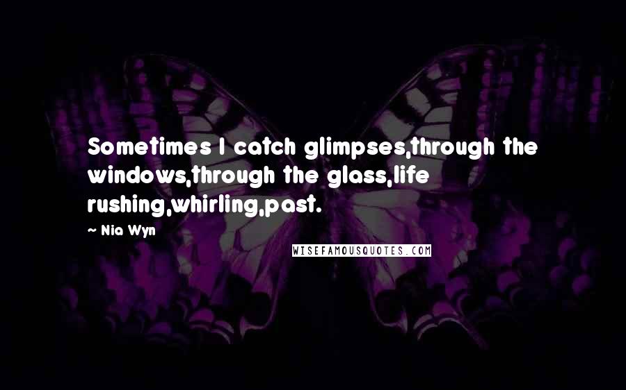 Nia Wyn Quotes: Sometimes I catch glimpses,through the windows,through the glass,life rushing,whirling,past.