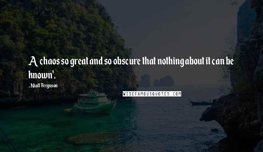 Niall Ferguson Quotes: A chaos so great and so obscure that nothing about it can be known'.