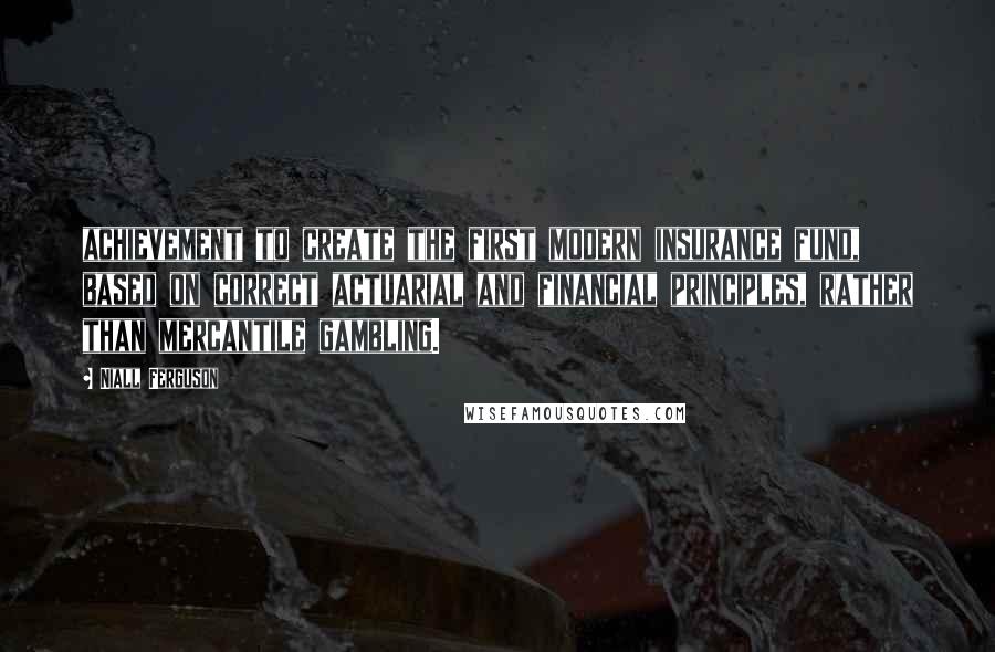 Niall Ferguson Quotes: achievement to create the first modern insurance fund, based on correct actuarial and financial principles, rather than mercantile gambling.