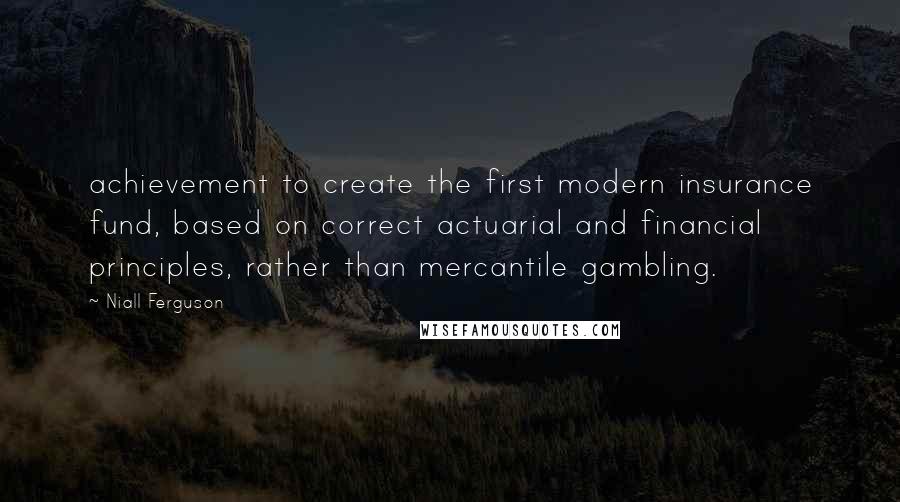 Niall Ferguson Quotes: achievement to create the first modern insurance fund, based on correct actuarial and financial principles, rather than mercantile gambling.