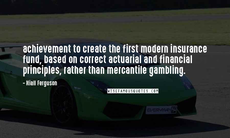 Niall Ferguson Quotes: achievement to create the first modern insurance fund, based on correct actuarial and financial principles, rather than mercantile gambling.