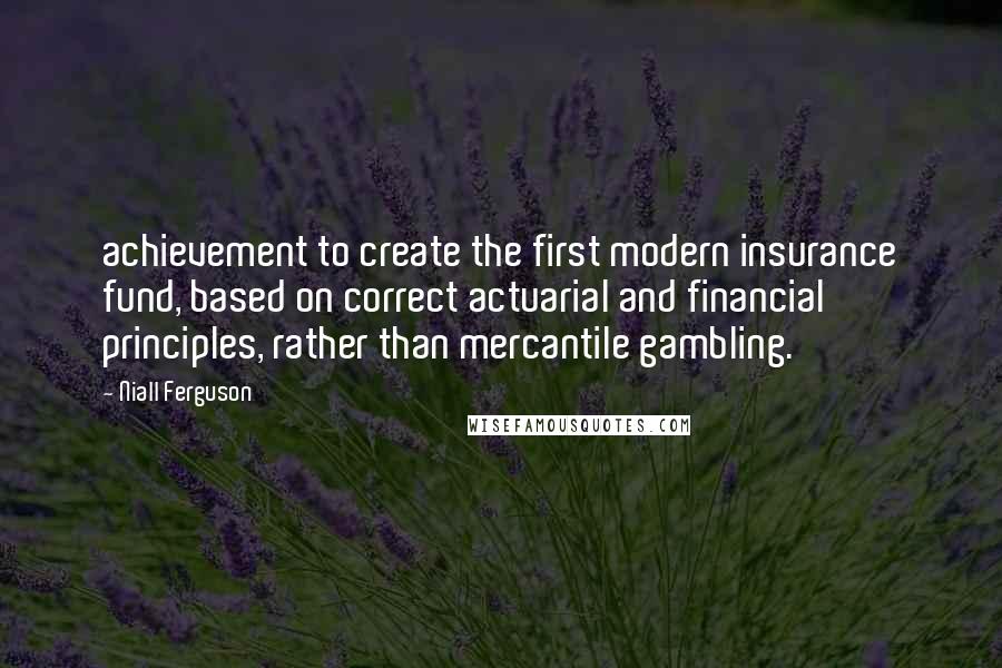 Niall Ferguson Quotes: achievement to create the first modern insurance fund, based on correct actuarial and financial principles, rather than mercantile gambling.