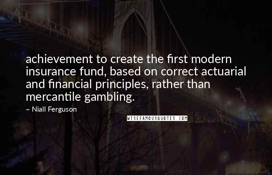 Niall Ferguson Quotes: achievement to create the first modern insurance fund, based on correct actuarial and financial principles, rather than mercantile gambling.