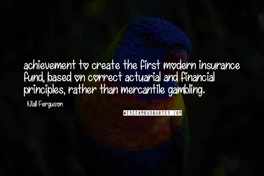 Niall Ferguson Quotes: achievement to create the first modern insurance fund, based on correct actuarial and financial principles, rather than mercantile gambling.