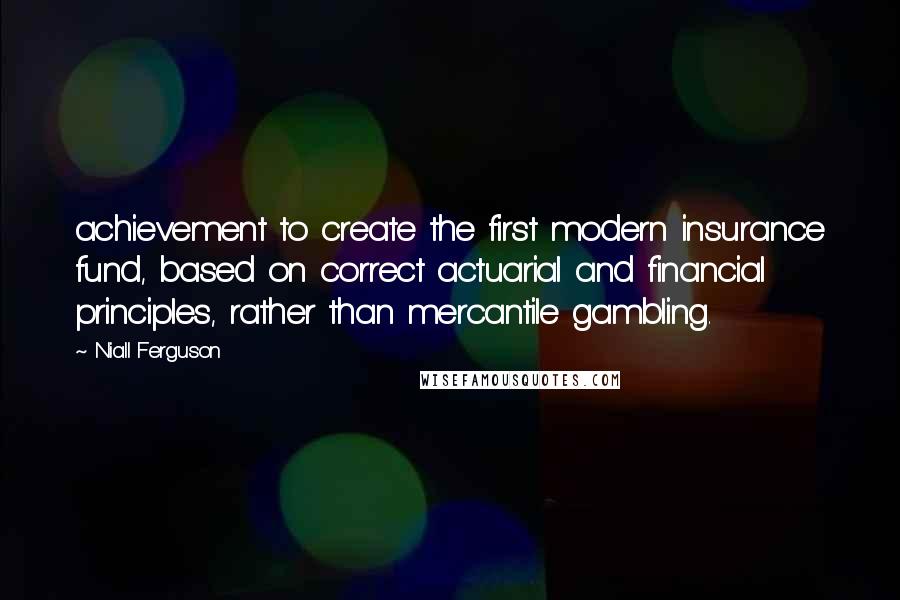 Niall Ferguson Quotes: achievement to create the first modern insurance fund, based on correct actuarial and financial principles, rather than mercantile gambling.