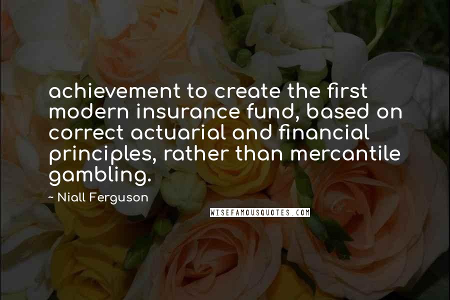 Niall Ferguson Quotes: achievement to create the first modern insurance fund, based on correct actuarial and financial principles, rather than mercantile gambling.