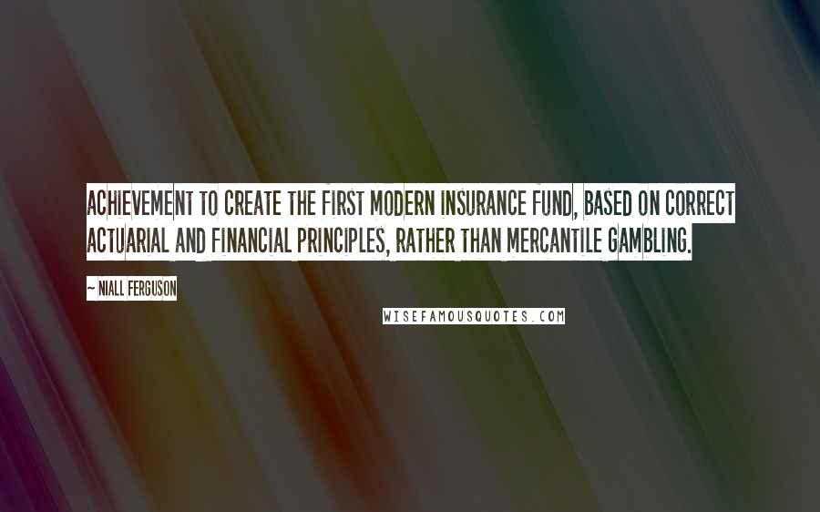 Niall Ferguson Quotes: achievement to create the first modern insurance fund, based on correct actuarial and financial principles, rather than mercantile gambling.