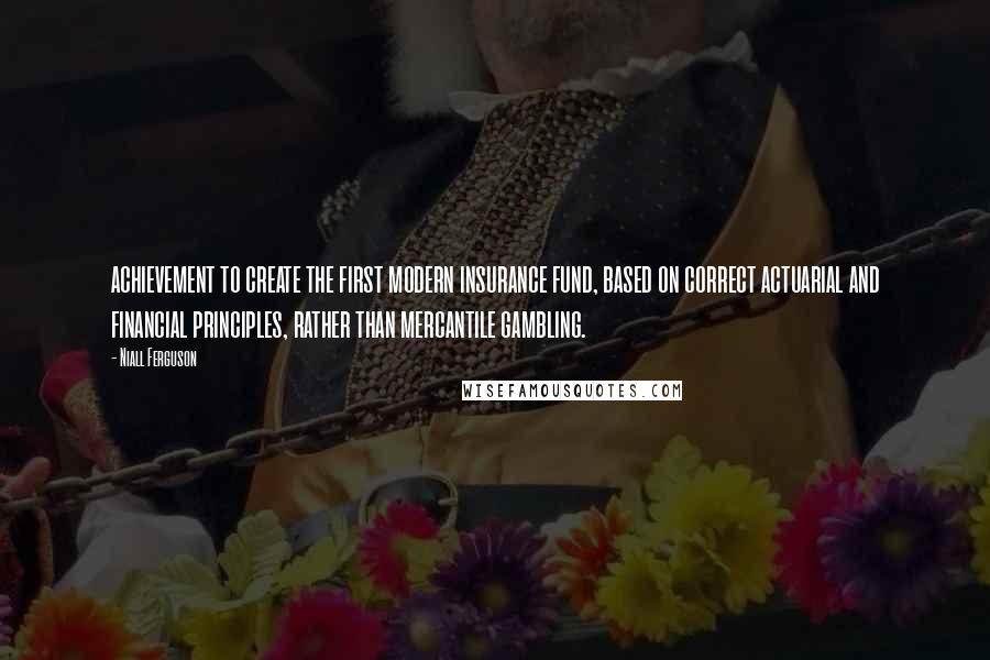Niall Ferguson Quotes: achievement to create the first modern insurance fund, based on correct actuarial and financial principles, rather than mercantile gambling.