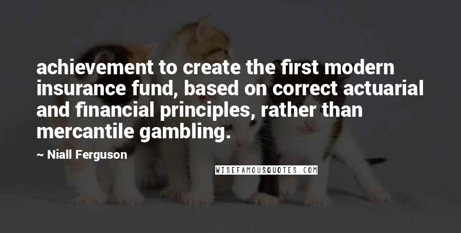 Niall Ferguson Quotes: achievement to create the first modern insurance fund, based on correct actuarial and financial principles, rather than mercantile gambling.