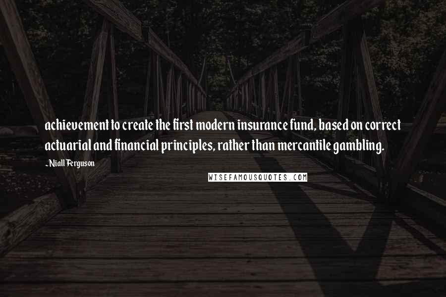 Niall Ferguson Quotes: achievement to create the first modern insurance fund, based on correct actuarial and financial principles, rather than mercantile gambling.