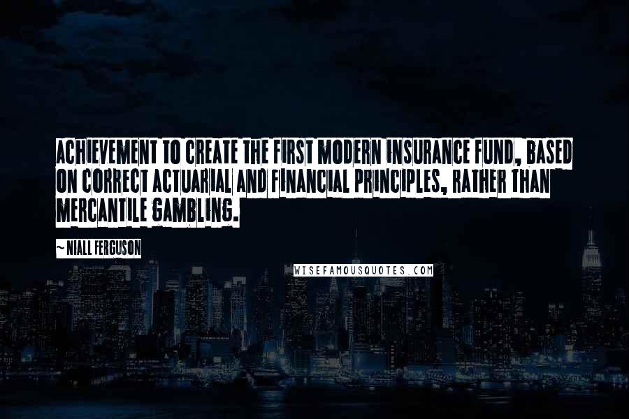 Niall Ferguson Quotes: achievement to create the first modern insurance fund, based on correct actuarial and financial principles, rather than mercantile gambling.