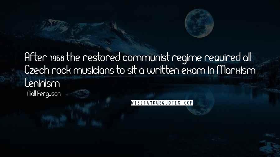 Niall Ferguson Quotes: After 1968 the restored communist regime required all Czech rock musicians to sit a written exam in Marxism Leninism