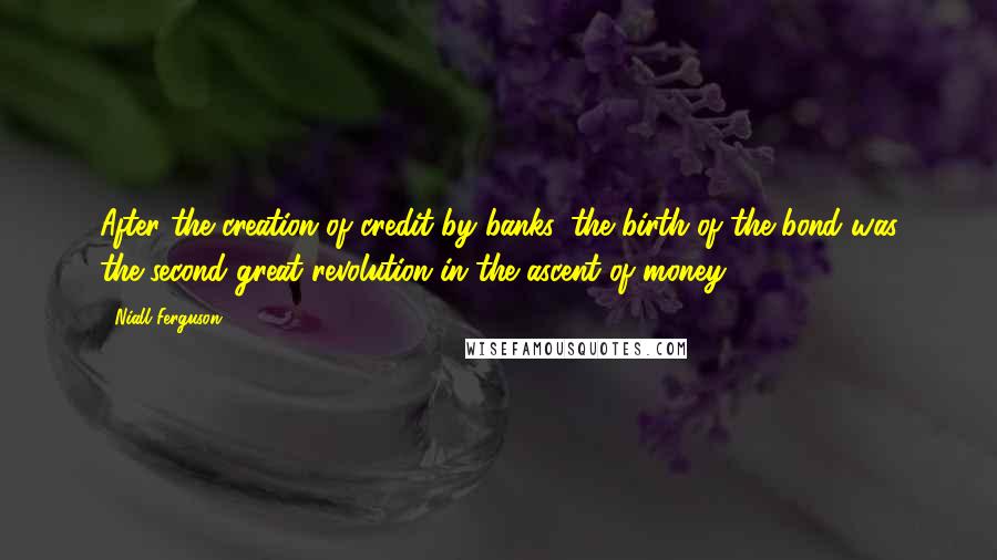 Niall Ferguson Quotes: After the creation of credit by banks, the birth of the bond was the second great revolution in the ascent of money.