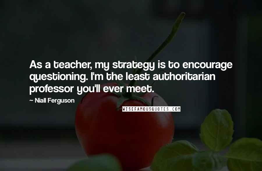 Niall Ferguson Quotes: As a teacher, my strategy is to encourage questioning. I'm the least authoritarian professor you'll ever meet.