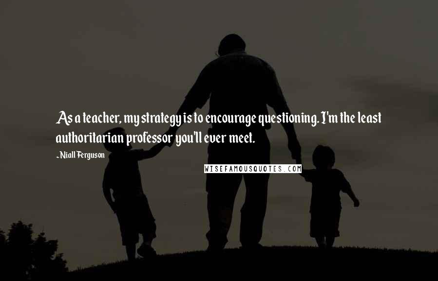 Niall Ferguson Quotes: As a teacher, my strategy is to encourage questioning. I'm the least authoritarian professor you'll ever meet.