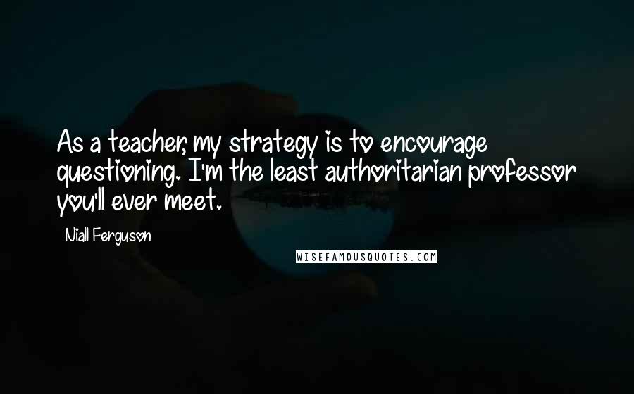 Niall Ferguson Quotes: As a teacher, my strategy is to encourage questioning. I'm the least authoritarian professor you'll ever meet.
