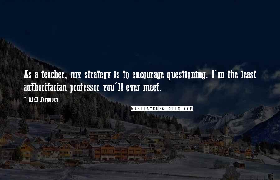 Niall Ferguson Quotes: As a teacher, my strategy is to encourage questioning. I'm the least authoritarian professor you'll ever meet.