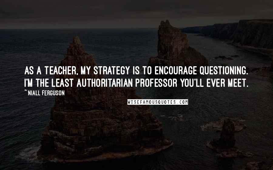 Niall Ferguson Quotes: As a teacher, my strategy is to encourage questioning. I'm the least authoritarian professor you'll ever meet.