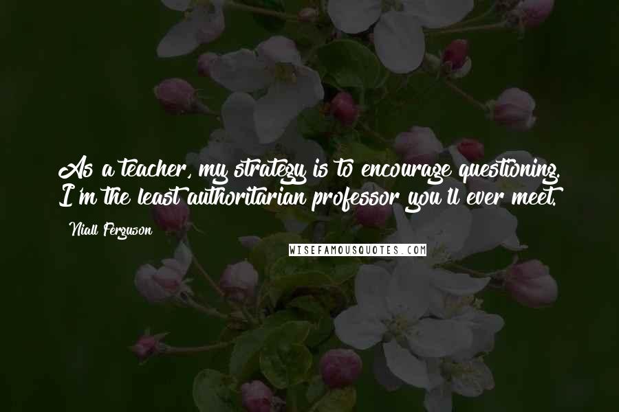 Niall Ferguson Quotes: As a teacher, my strategy is to encourage questioning. I'm the least authoritarian professor you'll ever meet.