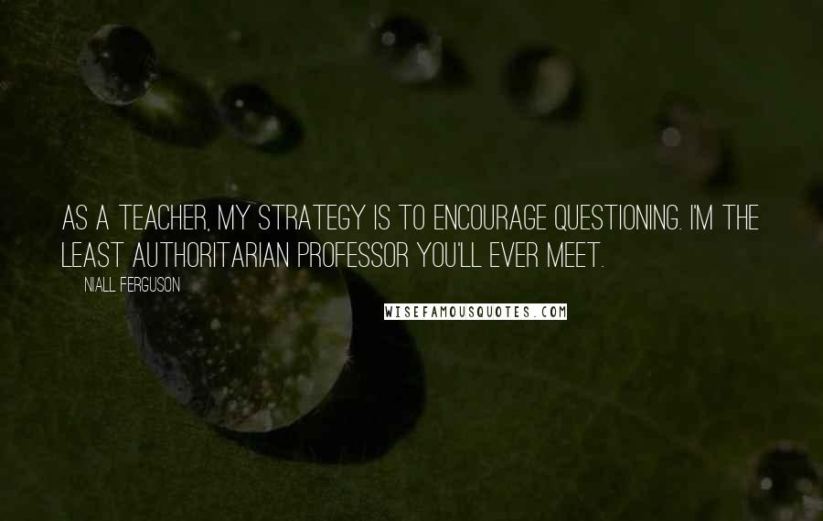 Niall Ferguson Quotes: As a teacher, my strategy is to encourage questioning. I'm the least authoritarian professor you'll ever meet.