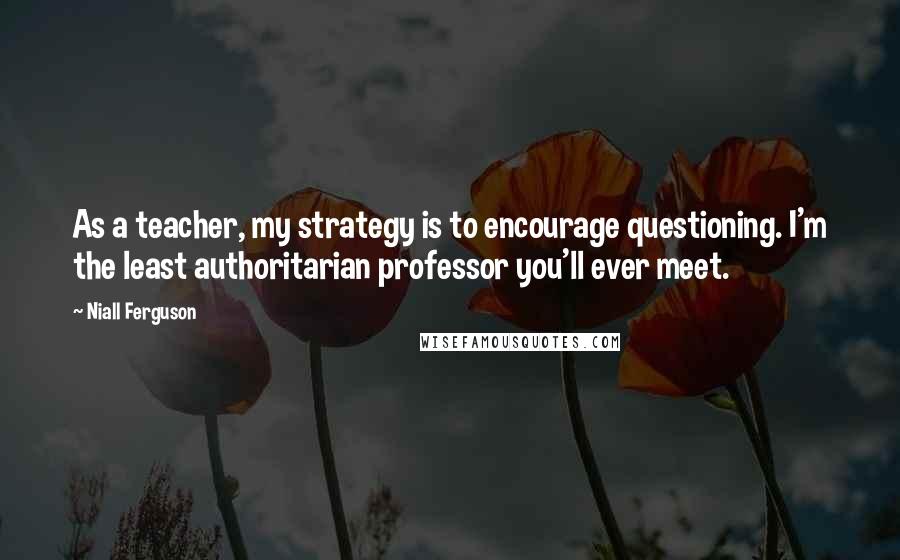 Niall Ferguson Quotes: As a teacher, my strategy is to encourage questioning. I'm the least authoritarian professor you'll ever meet.