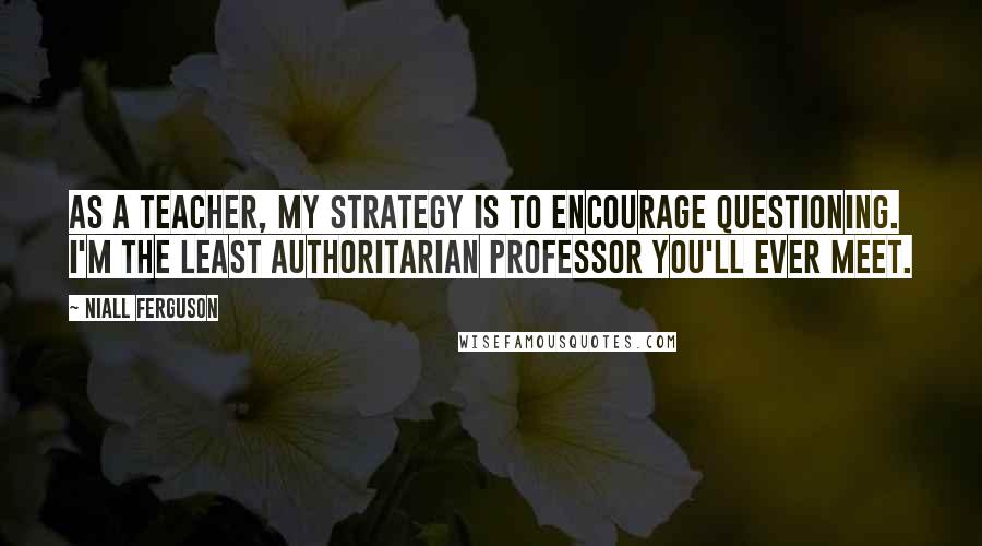 Niall Ferguson Quotes: As a teacher, my strategy is to encourage questioning. I'm the least authoritarian professor you'll ever meet.