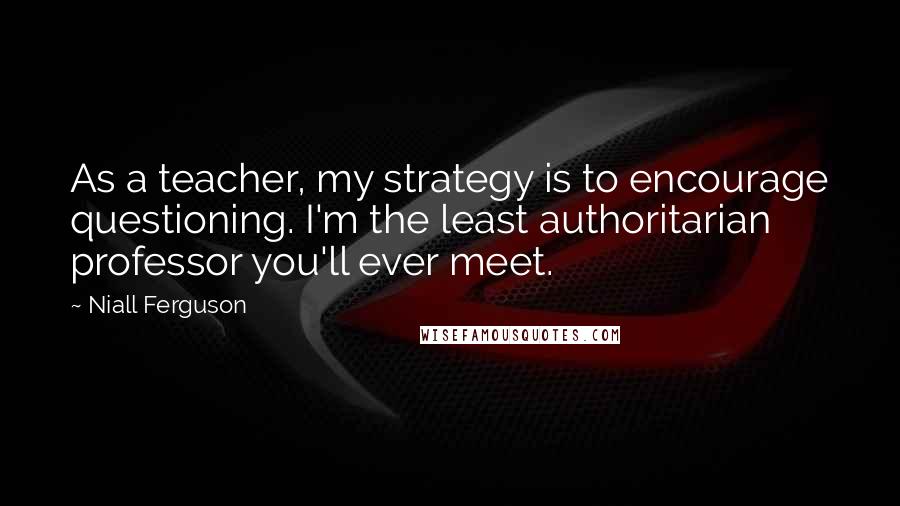 Niall Ferguson Quotes: As a teacher, my strategy is to encourage questioning. I'm the least authoritarian professor you'll ever meet.