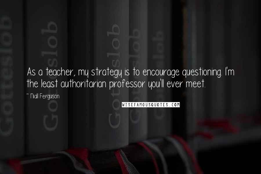 Niall Ferguson Quotes: As a teacher, my strategy is to encourage questioning. I'm the least authoritarian professor you'll ever meet.
