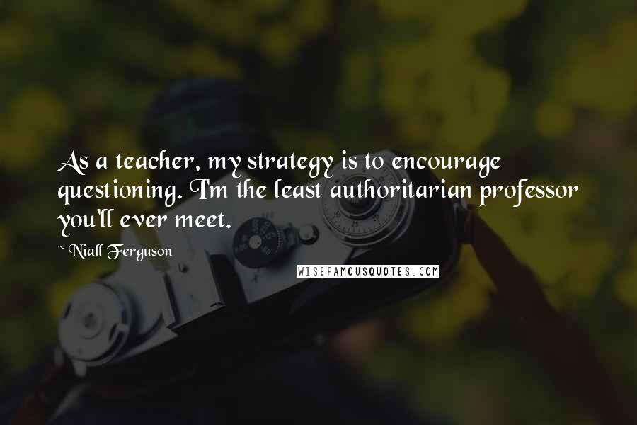 Niall Ferguson Quotes: As a teacher, my strategy is to encourage questioning. I'm the least authoritarian professor you'll ever meet.