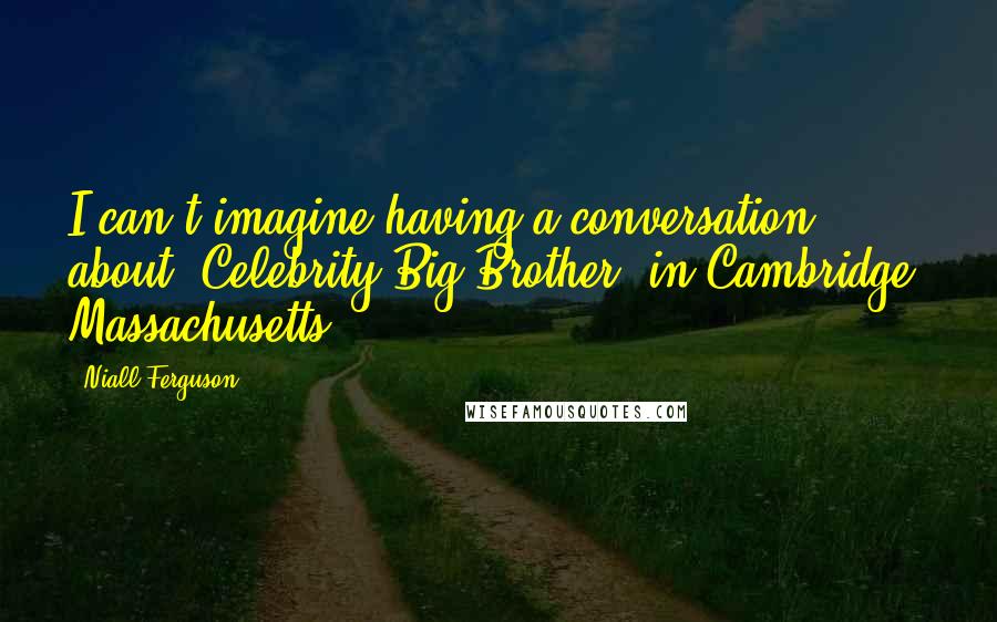 Niall Ferguson Quotes: I can't imagine having a conversation about 'Celebrity Big Brother' in Cambridge, Massachusetts.