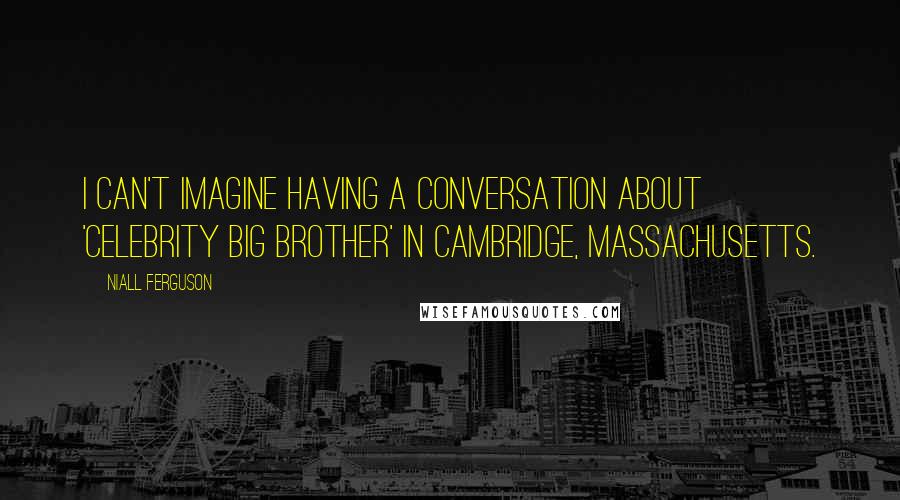 Niall Ferguson Quotes: I can't imagine having a conversation about 'Celebrity Big Brother' in Cambridge, Massachusetts.