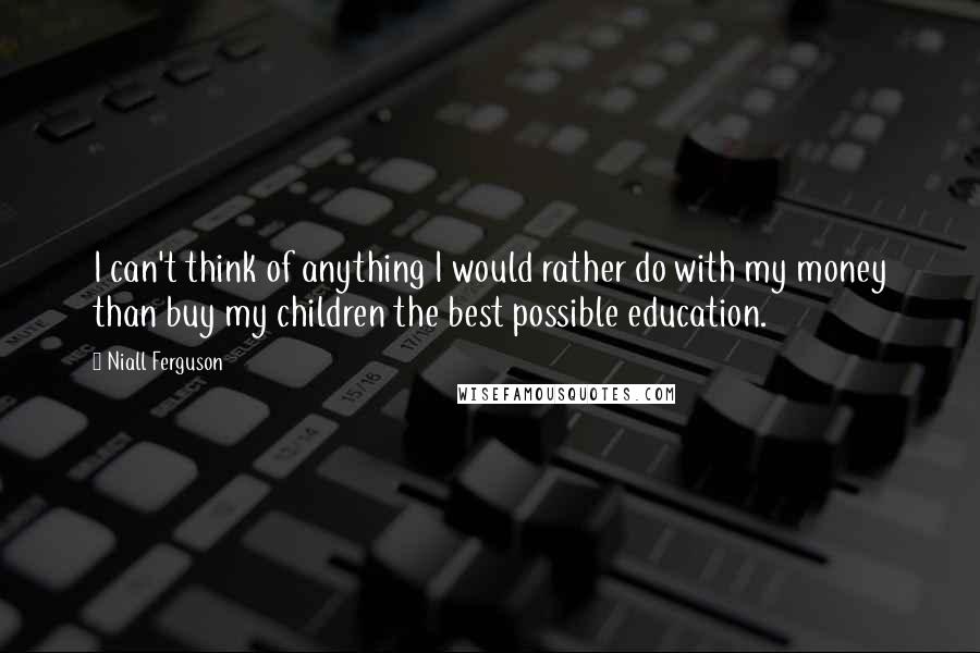 Niall Ferguson Quotes: I can't think of anything I would rather do with my money than buy my children the best possible education.