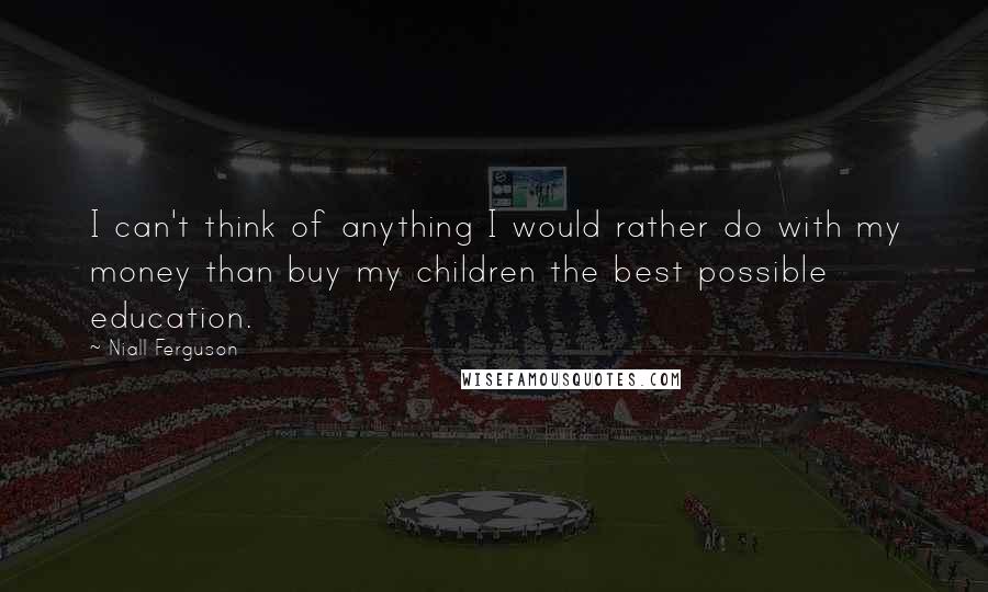 Niall Ferguson Quotes: I can't think of anything I would rather do with my money than buy my children the best possible education.