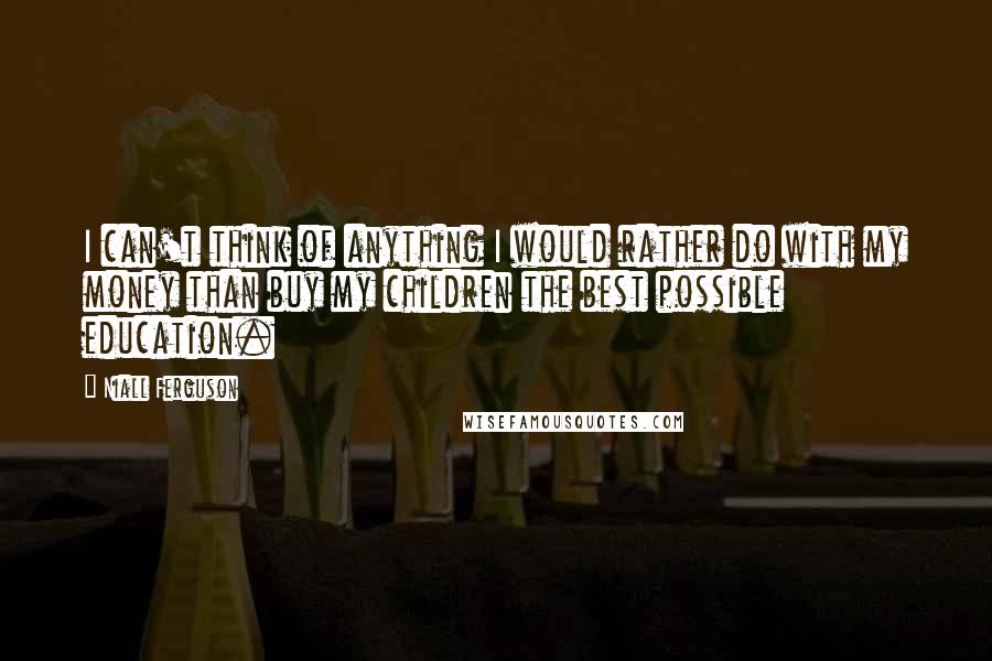 Niall Ferguson Quotes: I can't think of anything I would rather do with my money than buy my children the best possible education.