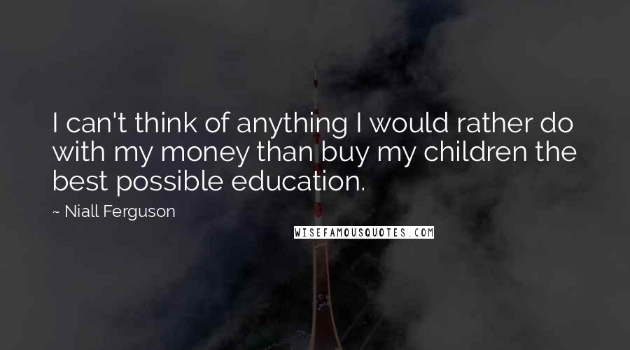 Niall Ferguson Quotes: I can't think of anything I would rather do with my money than buy my children the best possible education.