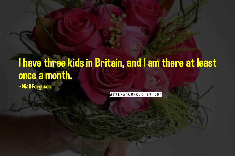 Niall Ferguson Quotes: I have three kids in Britain, and I am there at least once a month.