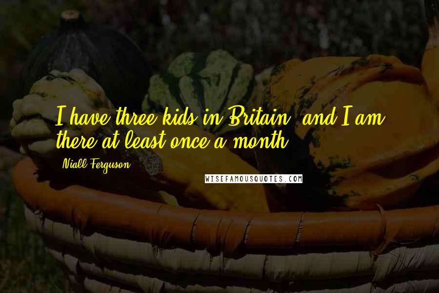 Niall Ferguson Quotes: I have three kids in Britain, and I am there at least once a month.