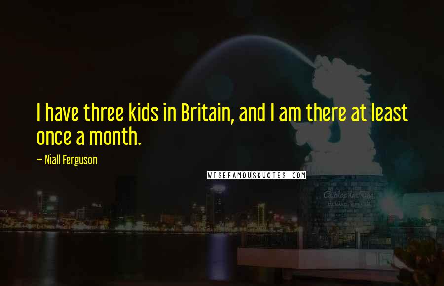 Niall Ferguson Quotes: I have three kids in Britain, and I am there at least once a month.