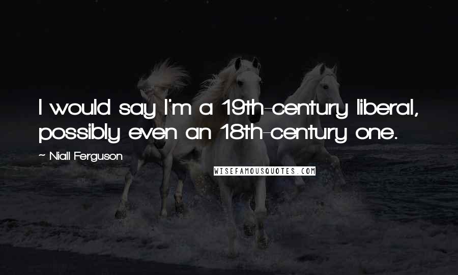 Niall Ferguson Quotes: I would say I'm a 19th-century liberal, possibly even an 18th-century one.