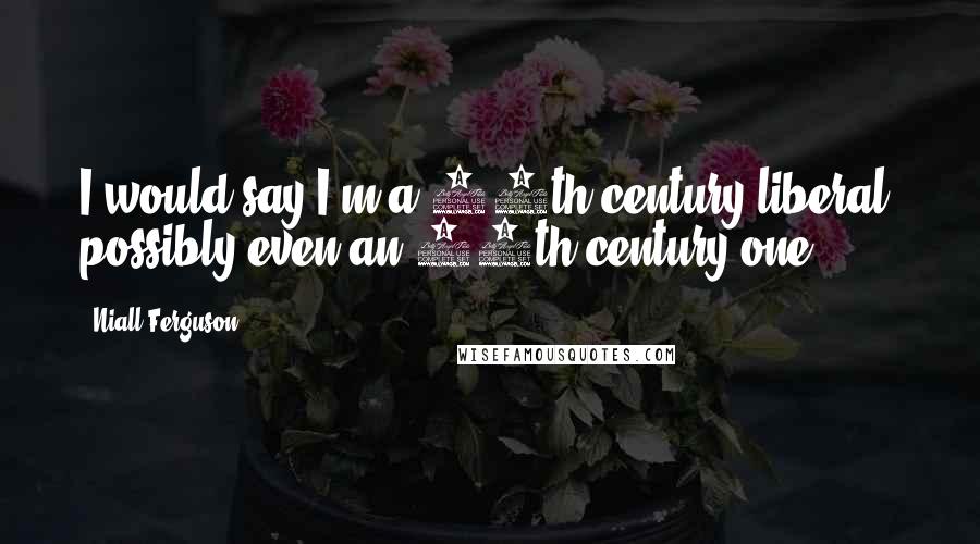 Niall Ferguson Quotes: I would say I'm a 19th-century liberal, possibly even an 18th-century one.
