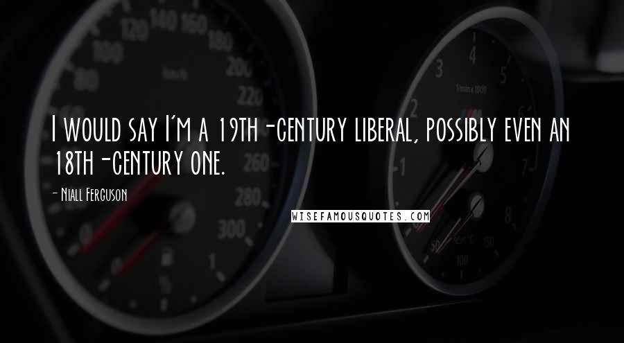 Niall Ferguson Quotes: I would say I'm a 19th-century liberal, possibly even an 18th-century one.