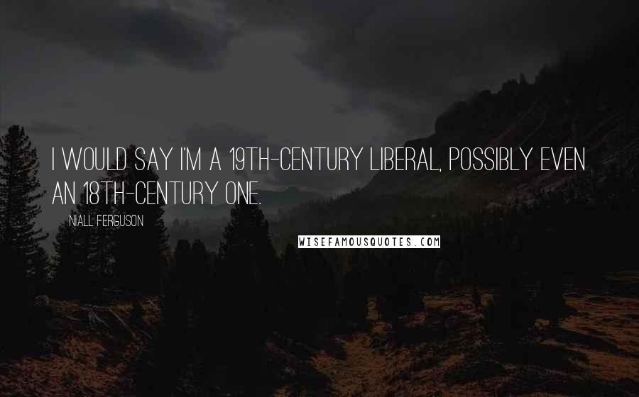 Niall Ferguson Quotes: I would say I'm a 19th-century liberal, possibly even an 18th-century one.