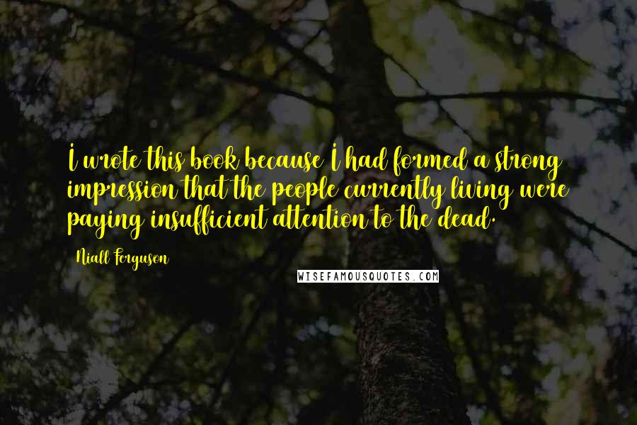 Niall Ferguson Quotes: I wrote this book because I had formed a strong impression that the people currently living were paying insufficient attention to the dead.