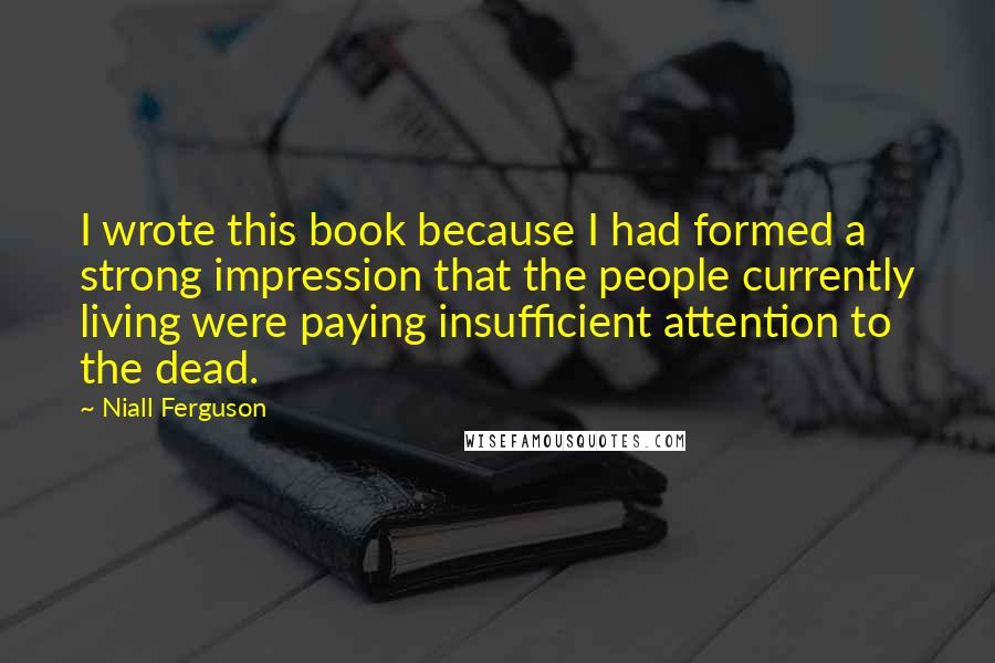 Niall Ferguson Quotes: I wrote this book because I had formed a strong impression that the people currently living were paying insufficient attention to the dead.