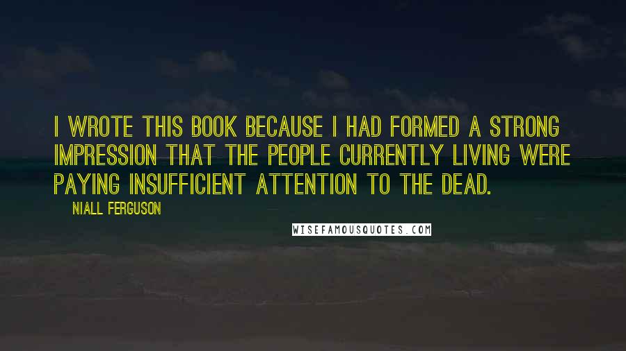 Niall Ferguson Quotes: I wrote this book because I had formed a strong impression that the people currently living were paying insufficient attention to the dead.