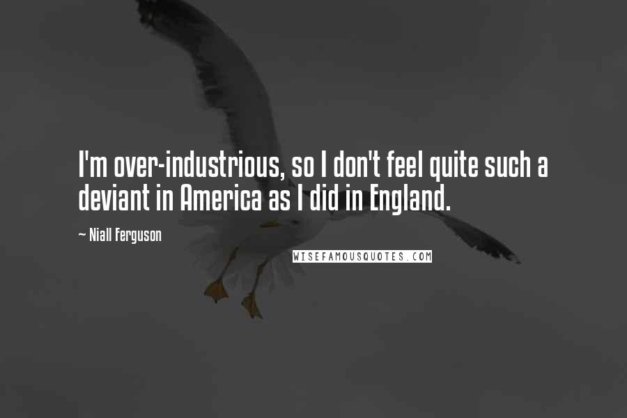 Niall Ferguson Quotes: I'm over-industrious, so I don't feel quite such a deviant in America as I did in England.