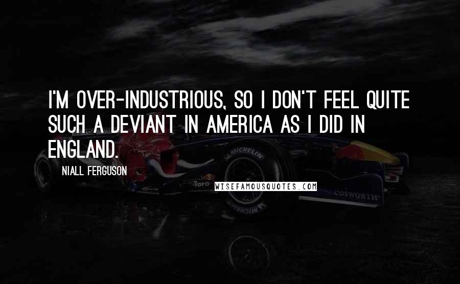 Niall Ferguson Quotes: I'm over-industrious, so I don't feel quite such a deviant in America as I did in England.