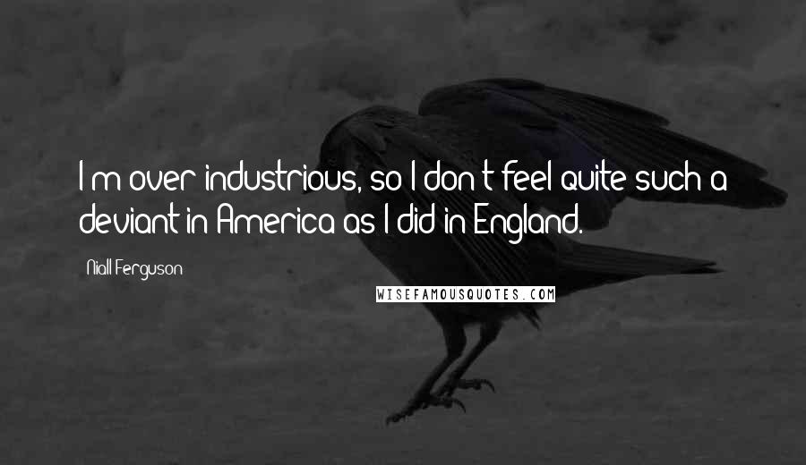 Niall Ferguson Quotes: I'm over-industrious, so I don't feel quite such a deviant in America as I did in England.