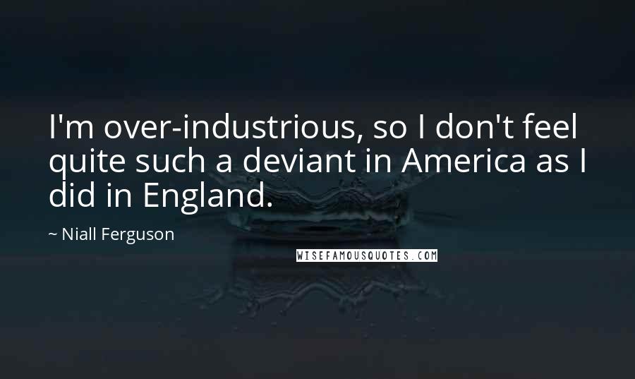 Niall Ferguson Quotes: I'm over-industrious, so I don't feel quite such a deviant in America as I did in England.