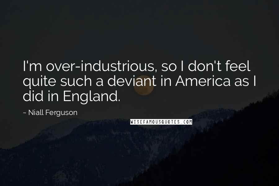 Niall Ferguson Quotes: I'm over-industrious, so I don't feel quite such a deviant in America as I did in England.